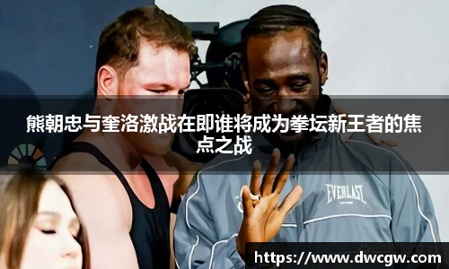 熊朝忠与奎洛激战在即谁将成为拳坛新王者的焦点之战